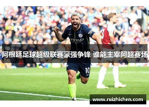 阿根廷足球超级联赛豪强争锋 谁能主宰阿超赛场