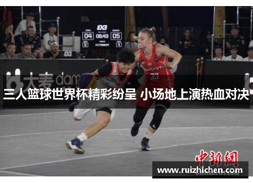 三人篮球世界杯精彩纷呈 小场地上演热血对决