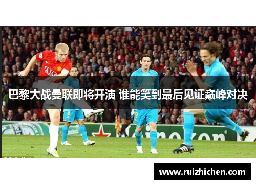 巴黎大战曼联即将开演 谁能笑到最后见证巅峰对决